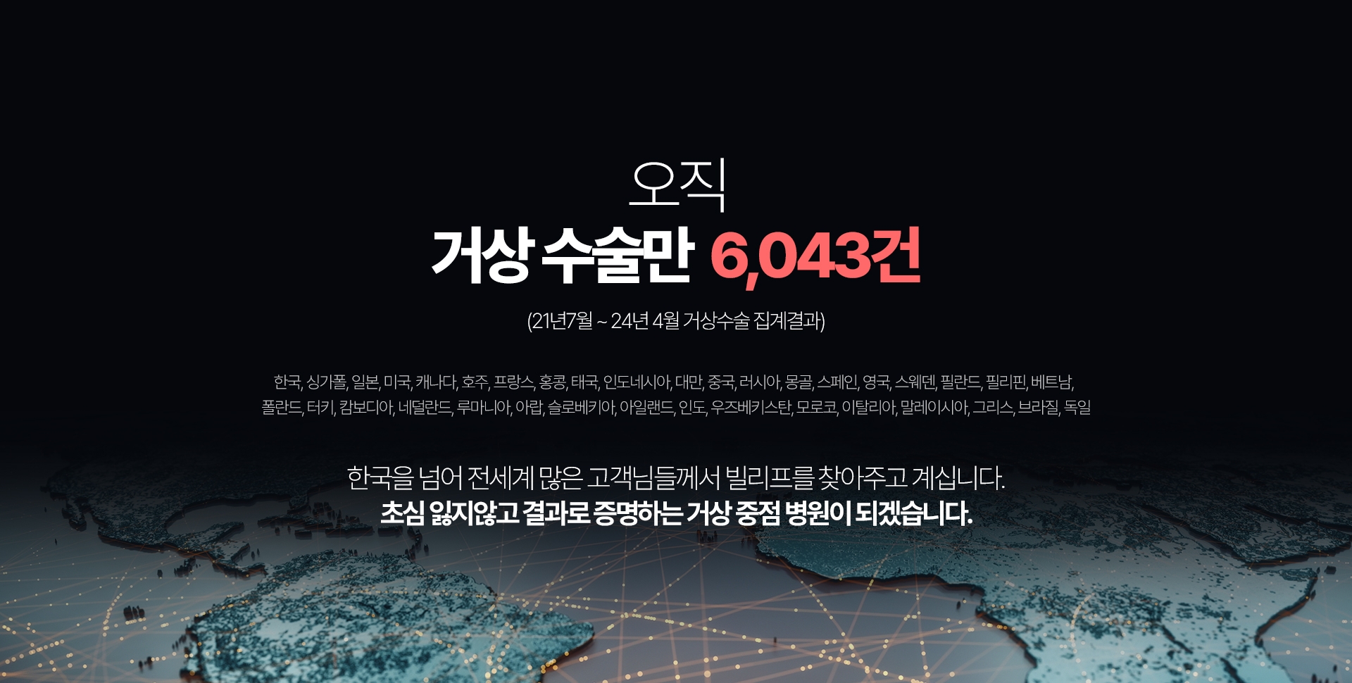 오직 거상 수술만  6,043건 (21년7월~24년 4월 거상수술 집계결과) 한국, 싱가폴, 일본, 미국, 캐나다, 호주, 프랑스, 홍콩, 태국, 인도네시아, 대만, 중국, 러시아, 몽골, 스페인, 영국, 스웨덴, 필란드, 필리핀, 베트남, 란드, 터키, 캄보디아, 네덜란드, 루마니아, 아랍, 슬로베키아, 아일랜드, 인도, 우즈베키스탄, 모로코, 이탈리아, 말레이시아, 그리스, 브라질, 독일 한국을 넘어 전세계 많은 고객님들께서 빌리프를 찾아주고 계십니다. 초심 잃지않고 결과로 증명하는 거상 중점 병원이 되겠습니다.