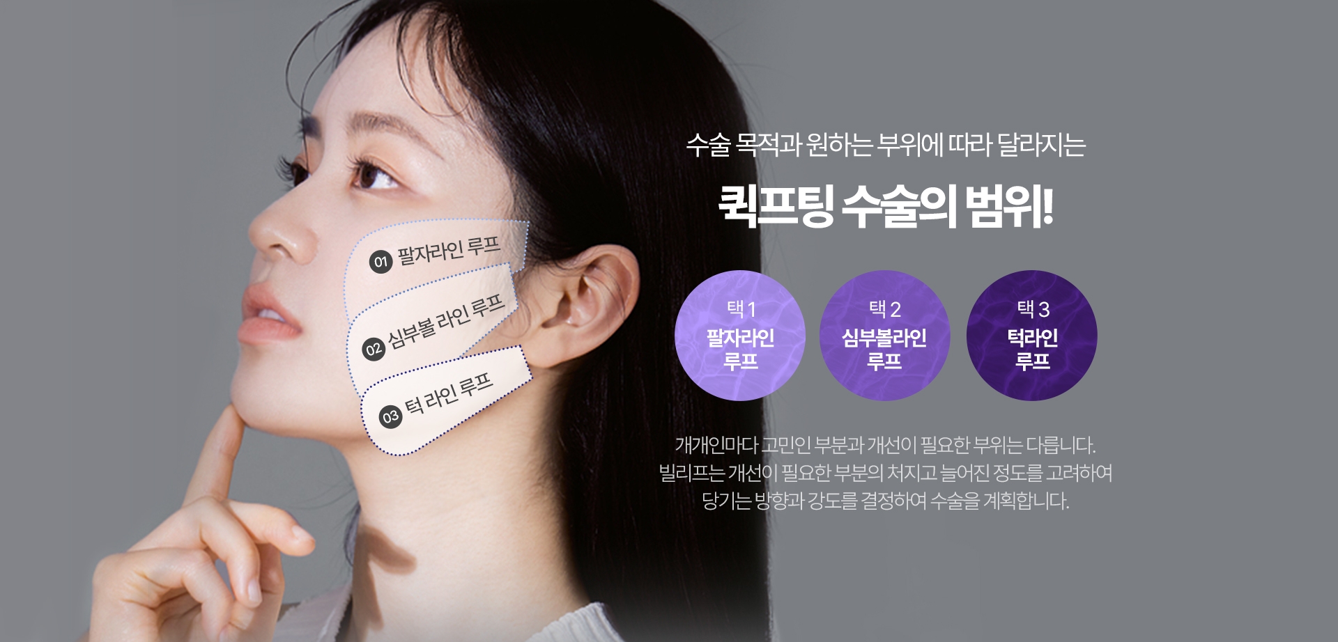 수술 목적과 원하는 부위에 따라 달라지는 퀵프팅 수술의 범위! 택1 팔자라인 루프, 택2 심부볼 라인 루프, 택3 턱라인 루프 개개인마다 고민인 부분과 개선이 필요한 부위는 다릅니다. 빌리프는 개선이 필요한 부분의 처지고 늘어진 정도를 고려하여 당기는 방향과 강도를 결정하여 수술을 계획합니다.