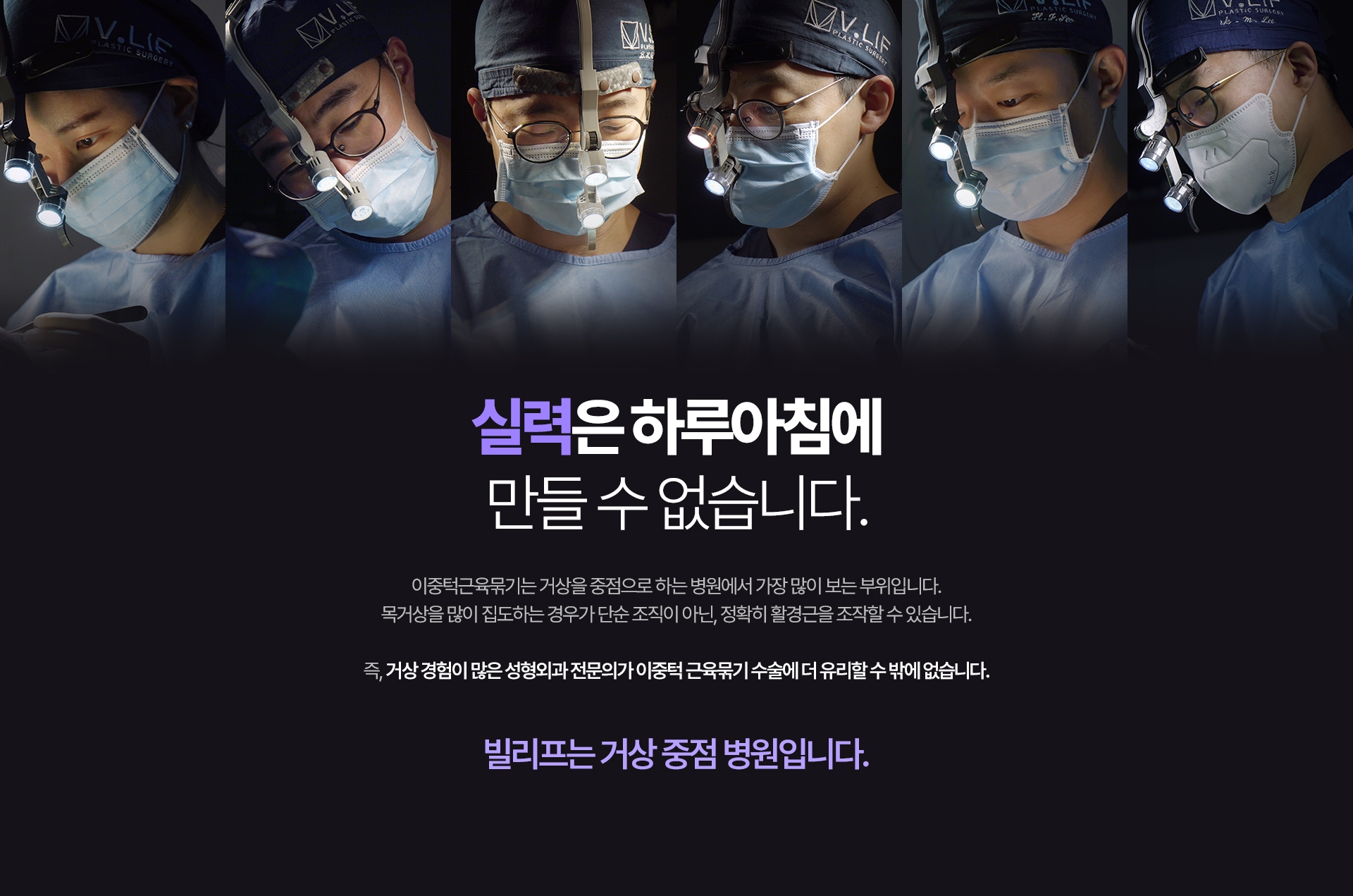 실력은 하루아침에 만들 수 없습니다. 이중턱근육묶기는 거상을 중점으로 하는 병원에서 가장 많이 보는 부위입니다. 목거상을 많이 집도하는 경우가 단순 조직이 아닌, 정확히 활경근을 조작할 수 있습니다. 즉, 거상 경험이 많은 성형외과 전문의가 이중턱 근육묶기 수술에 더 유리할 수 밖에 없습니다. 빌리프는 거상 중점 병원입니다.