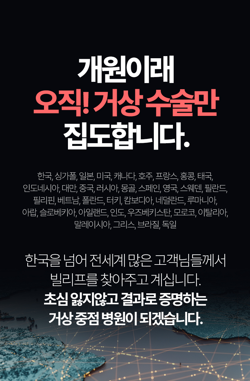 오직 거상 수술만  6,043건 (21년7월~24년 4월 거상수술 집계결과) 한국, 싱가폴, 일본, 미국, 캐나다, 호주, 프랑스, 홍콩, 태국, 인도네시아, 대만, 중국, 러시아, 몽골, 스페인, 영국, 스웨덴, 필란드, 필리핀, 베트남, 란드, 터키, 캄보디아, 네덜란드, 루마니아, 아랍, 슬로베키아, 아일랜드, 인도, 우즈베키스탄, 모로코, 이탈리아, 말레이시아, 그리스, 브라질, 독일 한국을 넘어 전세계 많은 고객님들께서 빌리프를 찾아주고 계십니다. 초심 잃지않고 결과로 증명하는 거상 중점 병원이 되겠습니다.