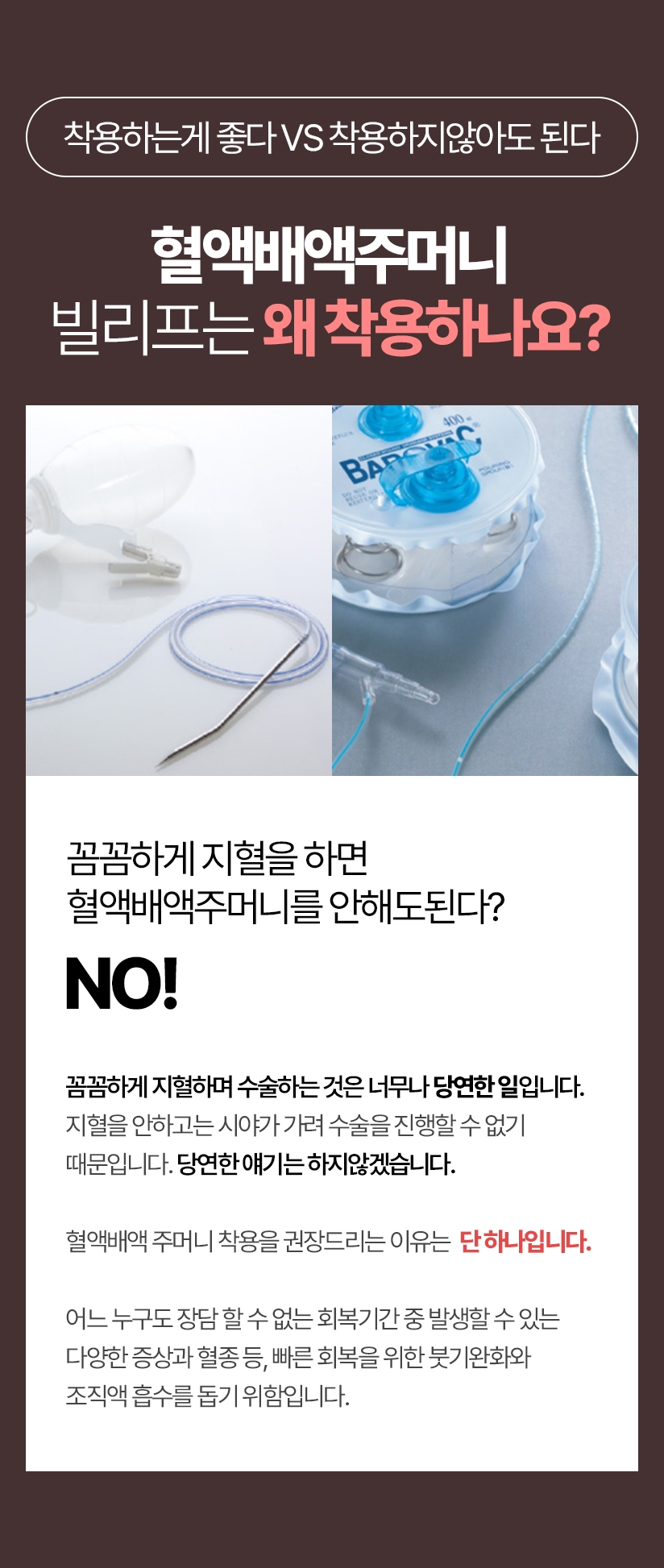 착용하는게 좋다 VS 착용하지않아도 된다 혈액배액주머니 빌리프는 왜 착용하나요? 수술 후 회복기간에는 다양한 합병증이 발생할 수 있습니다. 합병증은 성형수술 뿐만 모든 의료 수술 후에 누구에게나 올 수 있으며 회복과정에 발생하여 회복과정이 지나면 완화되고, 치료되는 증상들이 대부분입니다. 꼼꼼하게 지혈을 하면 혈액배액주머니를 안해도된다? 꼼꼼하게 지혈하며 수술하는 것은 너무나 당연한 일입니다. 지혈을 안하고는 시야가 가려 수술을 진행할 수 없기 때문입니다. 당연한 얘기는 하지않겠습니다. 혈액배액 주머니 착용을 권장드리는 이유는 단 하나입니다 어느 누구도 장담 할 수 없는 회복기간 중 발생할 수 있는 다양한 증상과 혈종 등, 빠른 회복을 위한 붓기완화와 조직액 흡수를 돕기 위함입니다.