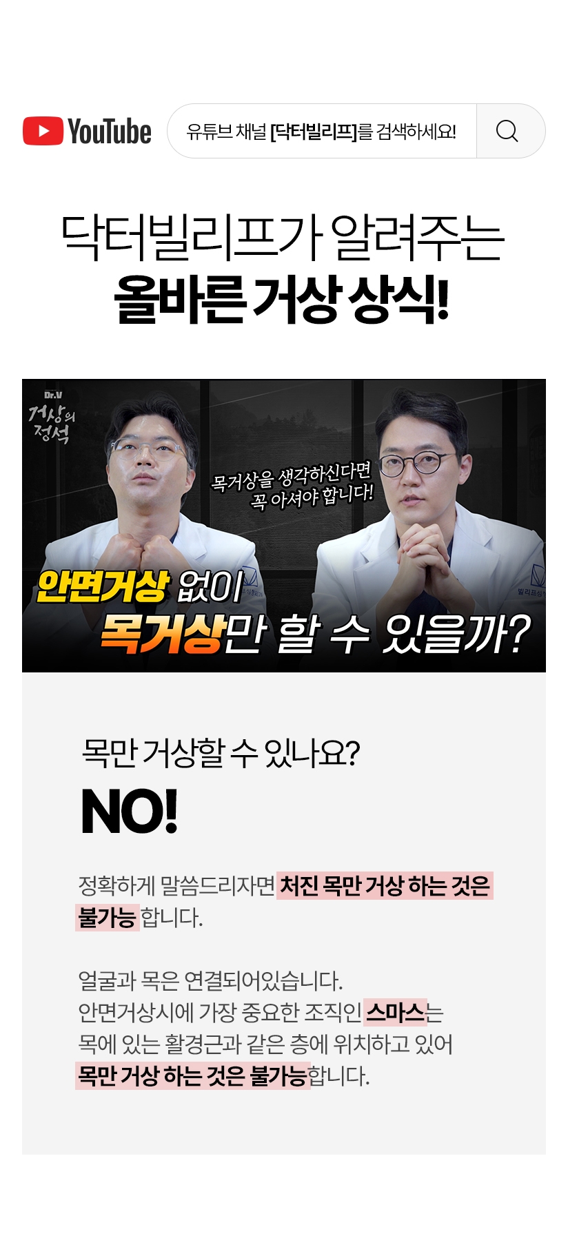 닥터 빌리프가 알려주는 올바른 거상상식! 목만 거상할 수 있나요? NO! 정확하게 말씀드리면 처진 목만 거상하는 것은 불가능 합니다. 얼굴과 목은 연결되어있습니다. 안면거상시에 가장 중요한 조직인 스마스는 목에 있는 활경근과 같은 층에 위치하고 있어 목만 거상하는 것은 불가능합니다.