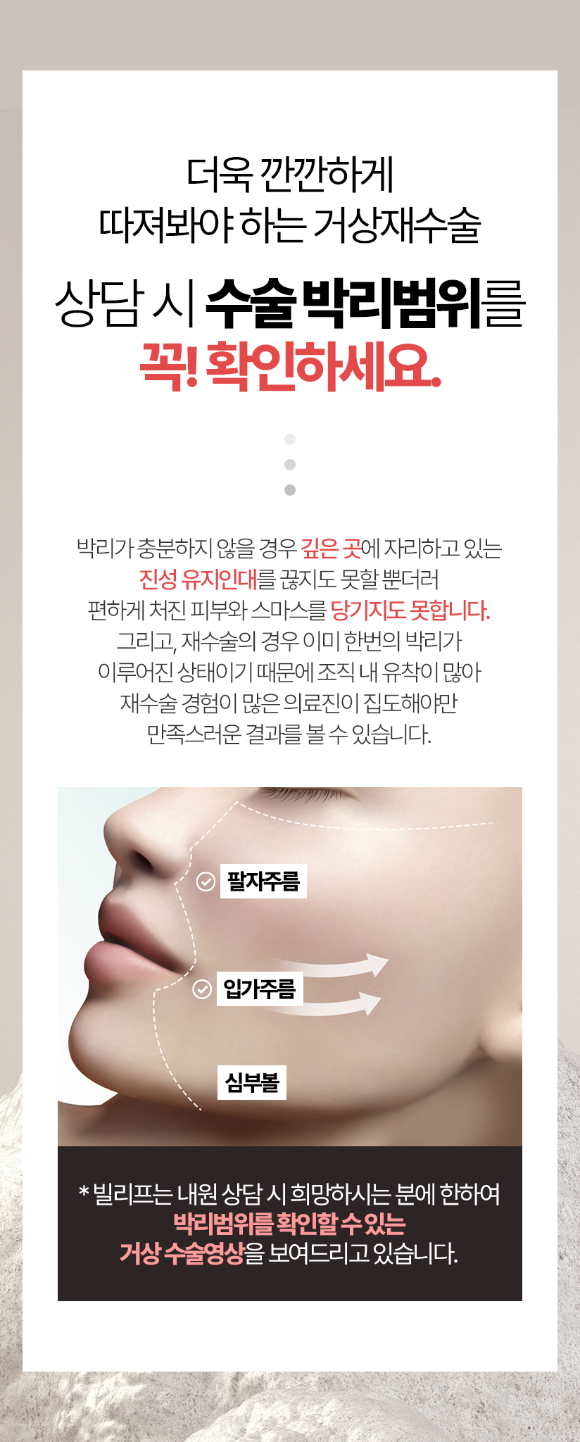 더욱 깐깐하게 따져봐야 하는 거상재수술 상담 시 수술 박리범위를 꼭! 확인하세요. 그리고, 재수술의 경우 이미 한번의 박리가 이루어진 상태이기 때문에 조직 내 유착이 많아 재수술 경험이 많은 의료진이 집도해야만 만족스러운 결과를 볼 수 있습니다. * 빌리프는 내원 상담 시 희망하시는 분에 한하여 박리범위를 보여드리는 거상 수술영상을 보여드리고 있습니다.