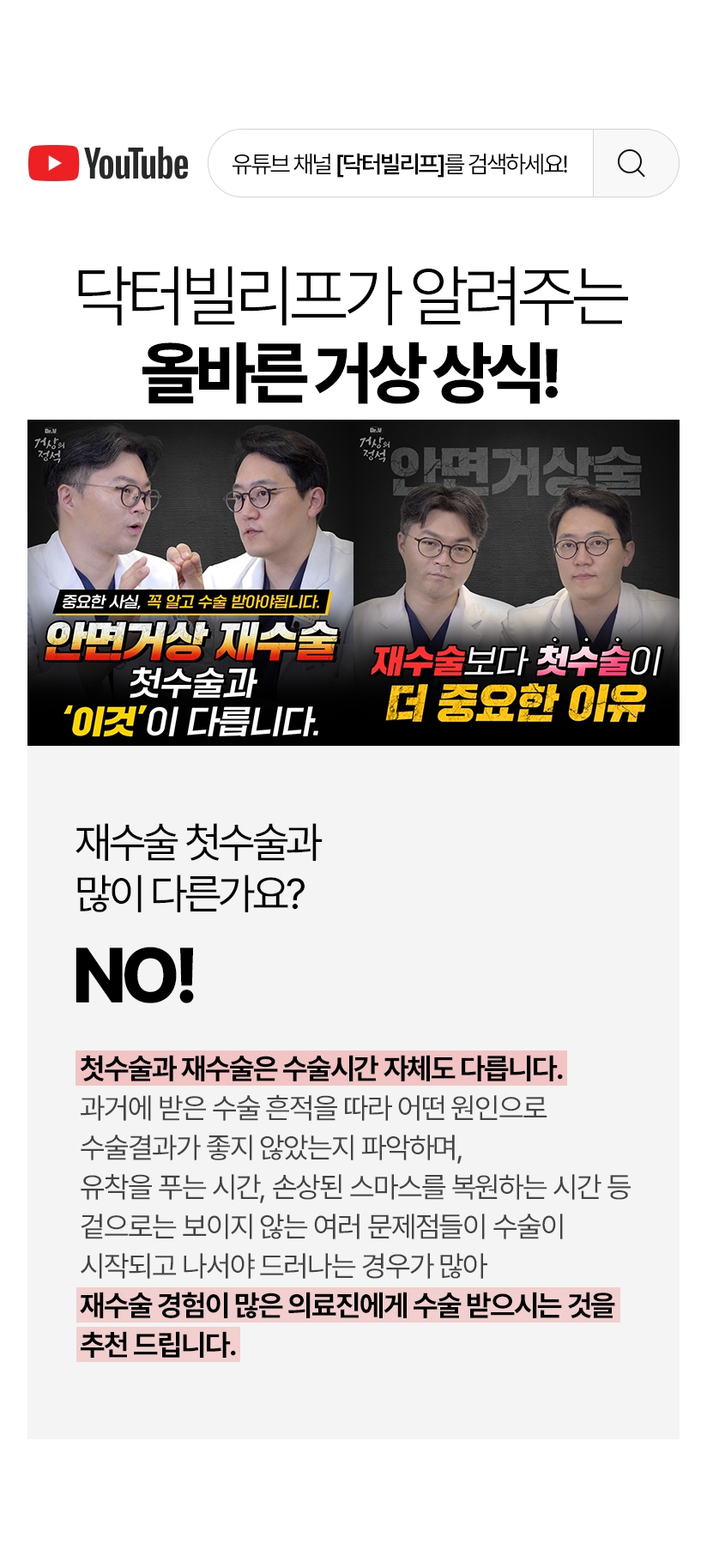 닥터빌리프가 알려주는 올바른 거상 상식! 재수술 첫수술과 많이 다른가요? - Yes! 첫수술과 재수술은 수술시간 자체도 다릅니다 과거에 받은 수술 흔적을 따라 어떤 원인으로 수술결과가 좋지 않았는지 파악하며 유착을 푸는 시간, 손상된 스마스를 복원하는 시간 등 겉으로는 보이지 않은 여러 문제점들이 수술이 시작되고 나서야 드러나는 경우가 많아  재수술 경험이 많은 의료진에게 수술 받으시는 것을 추천 드립니다.