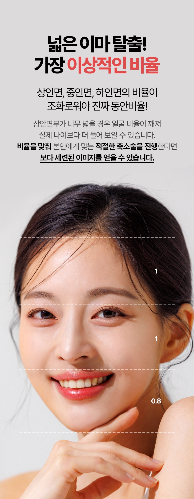 넓은 이마 탈출! 가장 이상적인 비율 상안면, 중안면, 하안면의 비율이 조화로워야 진짜 동안비율! 상안면부가 너무 넓을 경우 얼굴 비율이 깨져 실제 나이보다 더 들어 보일 수 있습니다. 비율을 맞춰 본인에게 맞는 적절한 축소술을 진행한다면 보다 세련된 이미지를 얻을 수 있습니다.