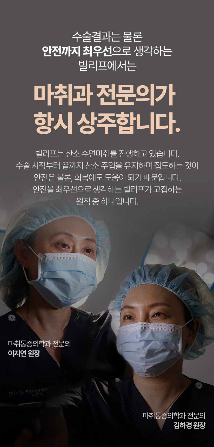 수술결과는 물론 안전까지 최우선으로 생각하는 빌리프에서는 마취과 전문의가 항시 상주합니다. 빌리프는 산소 수면마취를 진행하고 있습니다. 수술 시작부터 끝까지 산소 주입을 유지하며 집도하는 것이 안전은 물론 회복에서도 도움이 되기 떄문입니다. 안전을 최우선으로 생각하는 빌리프가 고집하는 원칙 중 하나입니다. 마취통증의학과 전문의 이지연 원장