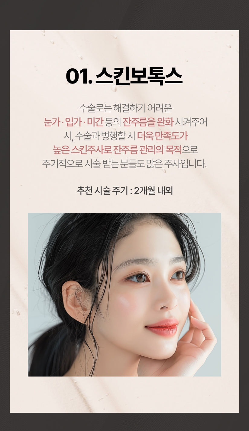 01.스킨보톡스 수술로는 해결하기 어려운 눈가 입가 미간 등의 잔주름을 완화 시켜주어 시, 수술과 병행할 시 더욱 만족도가 높은 스킨주사로 잔주름관리의 목적으로 주기적으로 시술받는분들도 많은 주사입니다. 추천 시술 주기 : 2개월 내외