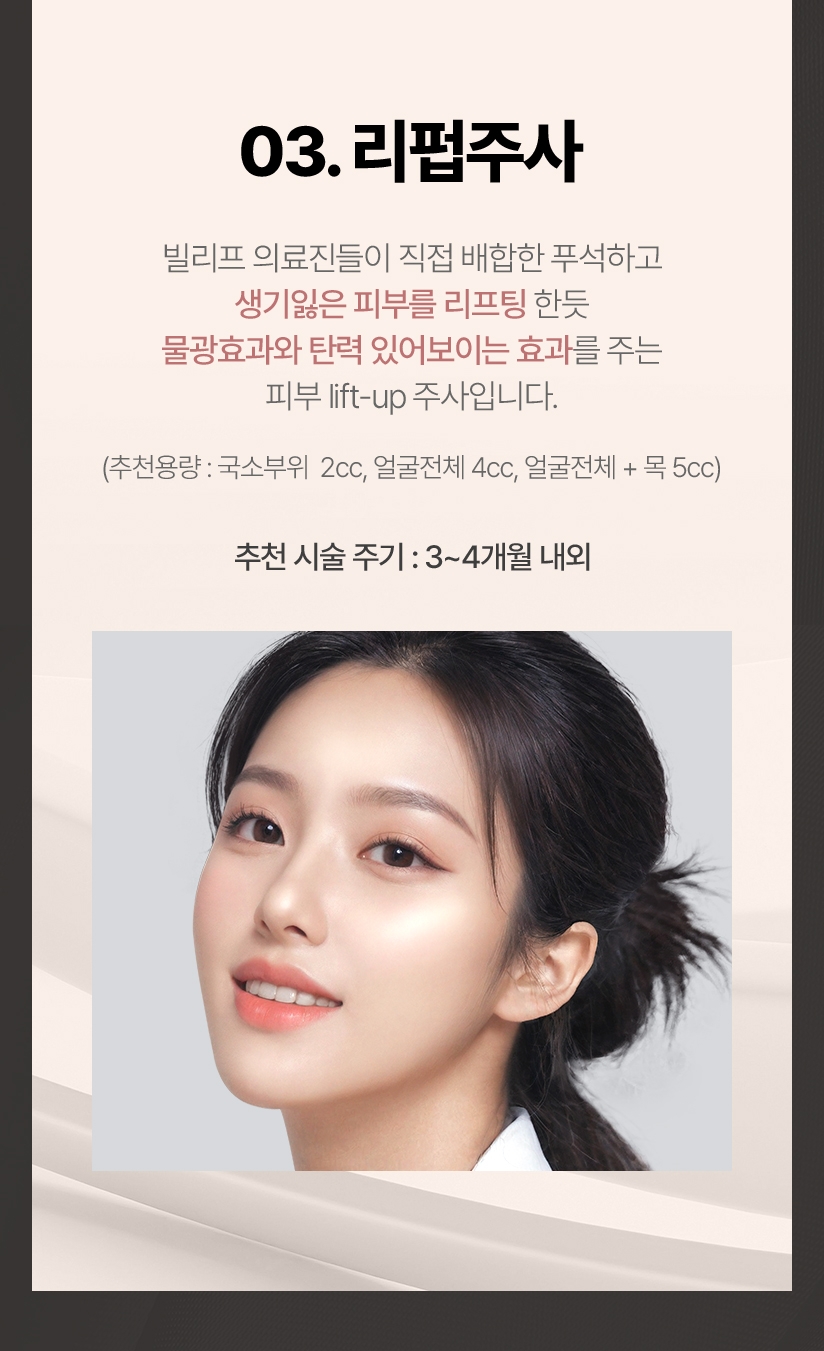 03.리펍주사 빌리프 의료진들이 직접 배합한 푸석하고 생기잃은 피부를 리프팅 한듯 물광효과와 탄력 있어보이는 효과를 주는 피부 lift-up 주사입니다. (추천용량:국소부위 2cc, 얼굴전체:4cc, 얼굴전체+목:5cc 추천 시술 주기: 3~4개월 내외