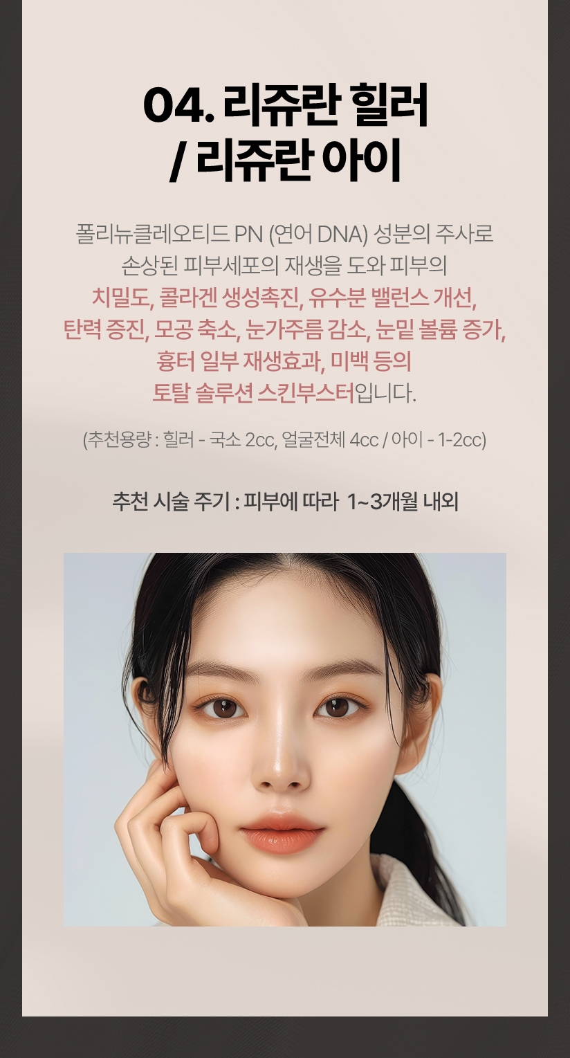 04.리쥬란 힐러/리쥬란아이 폴리뉴클레오티드 PN(연어 DNA) 성분의 주사로 손상된 피부세포의 재생을 도와 피부의 치밀도, 콜라겐 생성촉진, 유수분 밸런스 개선, 탄력 증진,모공 축소. 눈가주름 감소,눈밑 볼륨 증가, 흉터 일부 재생효과, 미백 등의 토탈 솔루션 스킨부스터입니다.(추천용량:힐러 - 국소:2cc, 얼굴전체:4cc/아이-1-2cc) 추천 시술 주기:피부에 따라 1~3개월 내외