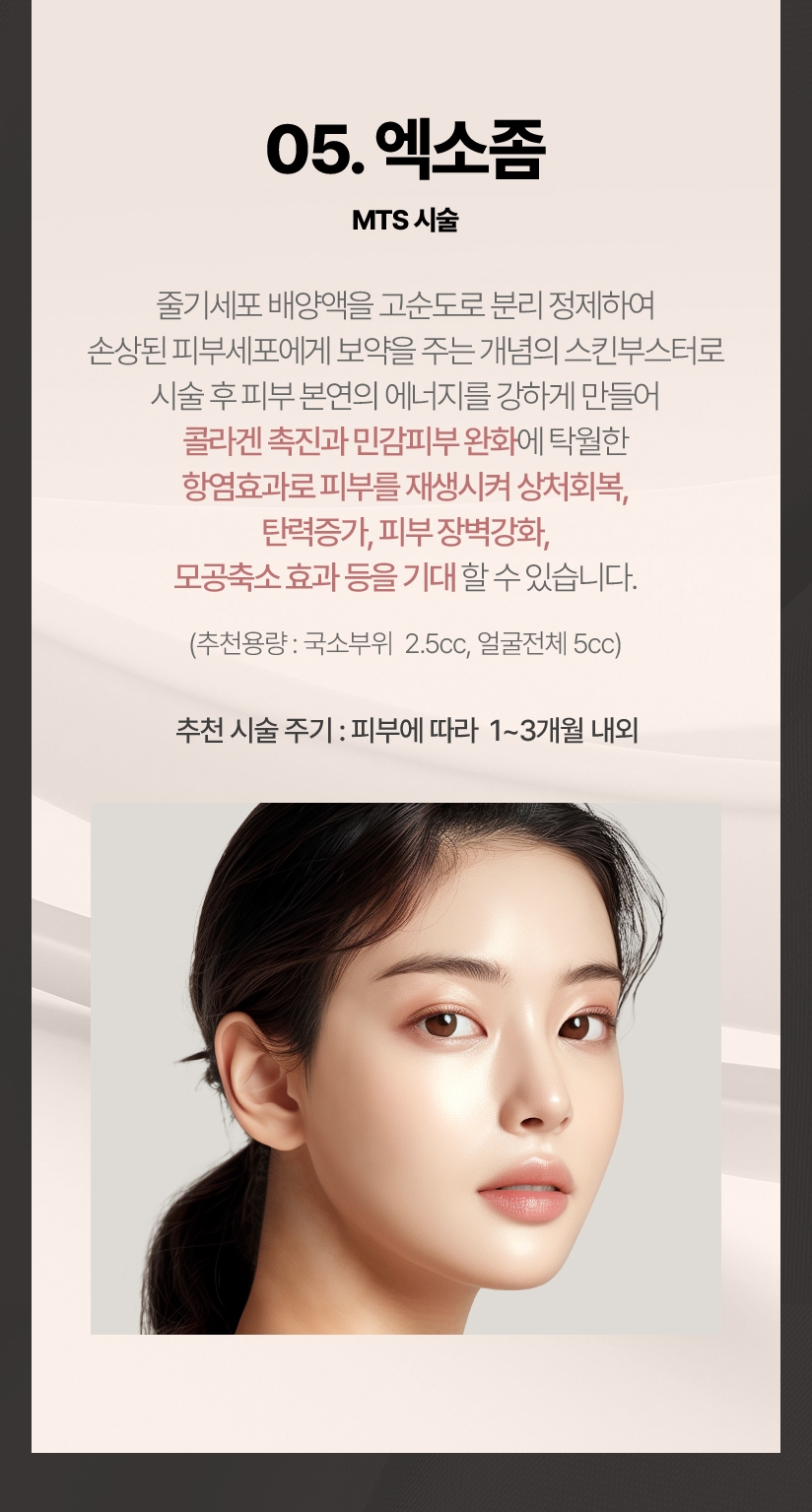 05.엑소좀 MTS시술 줄기세포 배양액을 고순도로 분리 정제하여 손상된 피부세포에게 보약을 주는 개념의 스킨부스터로 시술 후 피부 본연의 에너지를 강하게 만들어 콜라겐 촉진과 민감피부 완화에 탁월한 항염효과로 피부를 재생시켜 상처회복, 탄력증가, 피부 장벽강화, 모공축소 효과 등을 기대 할 수 있습니다.(추천용량:국소부위 2.5cc, 얼굴전체:5cc) 추천 시술 주기:피부에 따라 1~3개월 내외