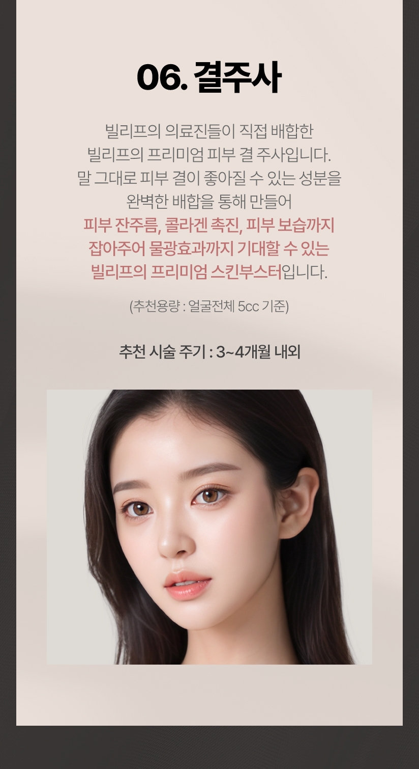 06.결주사 빌리프의 의료진들이 직접 배합한 빌리프의 프리미엄 피부 결 주사 입니다. 말그대로 피부 결이 좋아질 수 있는 성분을 완벽한 배합을 통해 만들어 피부 잔주름, 콜라겐 촉진, 피부 보습까지 잡아주어 물광효과까지 기대할 수 있는 빌리프의 프리미엄 스킨부스터입니다.(추천용량:얼굴전체 5cc기준) 추천 시술 주기: 3~4개월 내외