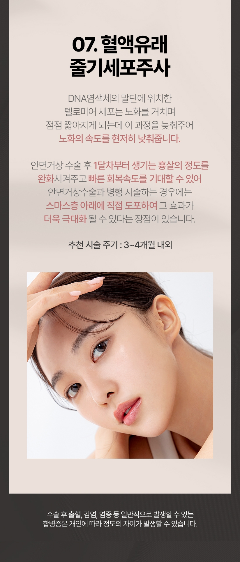 07.혈액유래 줄기세포주사 DNA 염색체의 말단에 위치한 텔로미어 세포는 노화를 거치며 점점 짧아지게 되는데 이과정을 늦춰주어 노화의 속도를 현저히 낮춰줍니다. 안면거상 수술 후 1달차부터 생기는 흉살의 정도를 완화시켜주고 빠른 회복속도를 기대할 수있어 안면거상수술과 병행 시술하는 경우에는 스마스층 아래에 직접 도포하여 그효과가 더욱 극대화 될 수 있다는 장점이 있습니다. 추천 시술 주기:3~4개월 내외