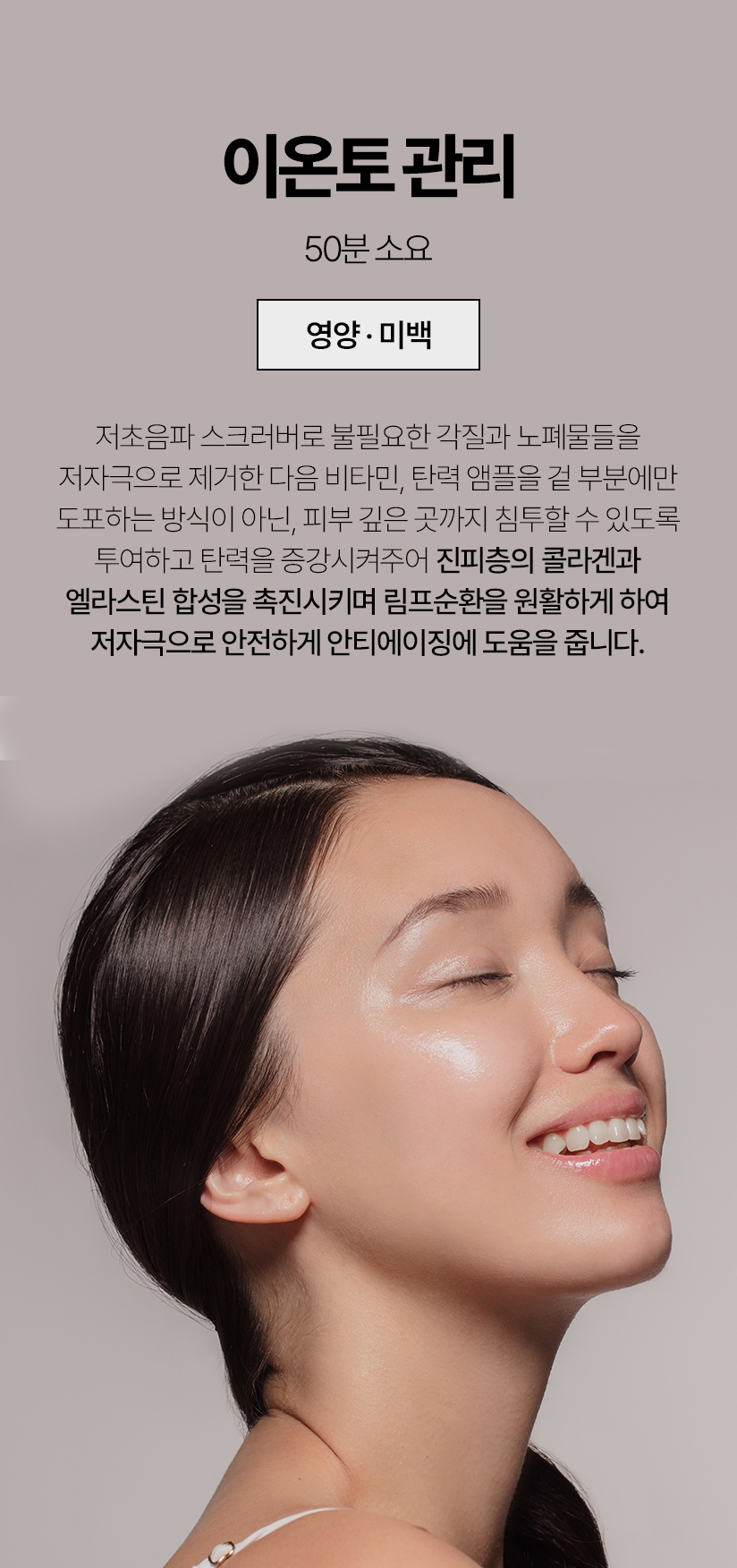 이온토 관리 / 50분 소요 (영양 미백) 저초음파 스크러버로 불필요한 각질과 노폐물들을 저자극으로 제거한 다음 비타민, 탄력앰플을 겉 부분에만 도포하는 방식이 아닌, 피부 깊은 곳까지 침투할 수 있도록 투여하고 탄력을 증강시켜주어 진피층의 콜라겐과 엘라스틴 합성을 촉진시키며 림프순화을 원할하게 하여 저자극으로 안전하게 안티에이징에 도움을 줍니다.