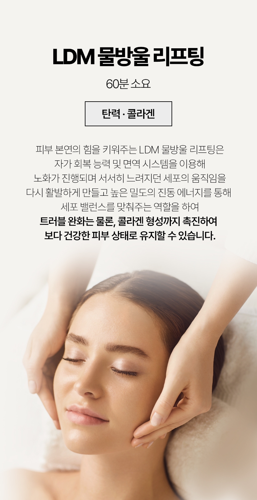 LDM 물방울 리프팅 / 60분 소요 (탄력 콜라겐) 피부 본연의 힘을 키워주는 LDM 물방울 리프팅은 자가 회복 능력 및 면역 시스템을 이용해 노화가 진행되며 서서히 느려지던 세포의 움직임을 다시 활발하게 만들고 높은 밀도의 진동 에너지를 통해 세포밸런스를 맞춰주는 역할을 하여 트러블 완화는 물론, 콜라겐 형성까지 촉진하여 보다 건강한 피부 상태로 유지할 수 있습니다.