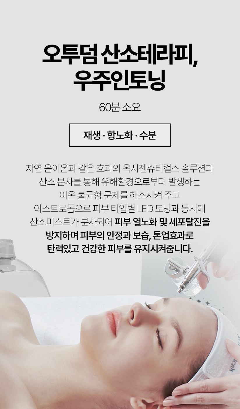 오투덤 산소테라피, 우주인토닝 / 60분 소요(재생 항노화 수분) 자연 음이온과 같은 효과의 옥세젠슈티컬스 솔루션과 산소 분사를 통해 유해환경으로부터 발생하는 이온 불균형 문제를 해소시켜 주고 아스트로돔으로 피부 타입별 LED 토닝과 동시에 산소미스트가 분산되어 피부 열노화 및 세포탈진을 방지하며 피부의 안정과 보습, 톤업효과로 탄력있고 건강한 피부를 유지시켜줍니다.