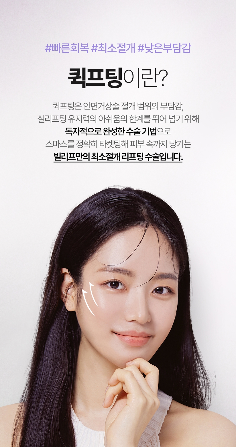 퀵프팅이란? 퀵프팅은 안면거상술 절개 범위의 부담감, 실리프팅 유지력의 아쉬움의 한계를 뛰어 넘기 위해 독자적으로 완성한 수술 기법으로 스마스를 정확히 타켓팅해 피부 속까지 당기는 빌리프만의 최소절개 리프팅 수술입니다.