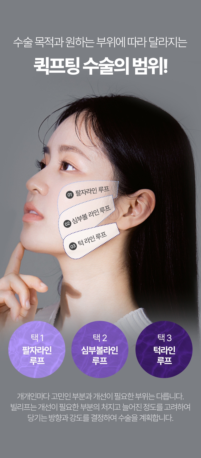 수술 목적과 원하는 부위에 따라 달라지는 퀵프팅 수술의 범위! 택1 팔자라인 루프, 택2 심부볼 라인 루프, 택3 턱라인 루프 개개인마다 고민인 부분과 개선이 필요한 부위는 다릅니다. 빌리프는 개선이 필요한 부분의 처지고 늘어진 정도를 고려하여 당기는 방향과 강도를 결정하여 수술을 계획합니다.