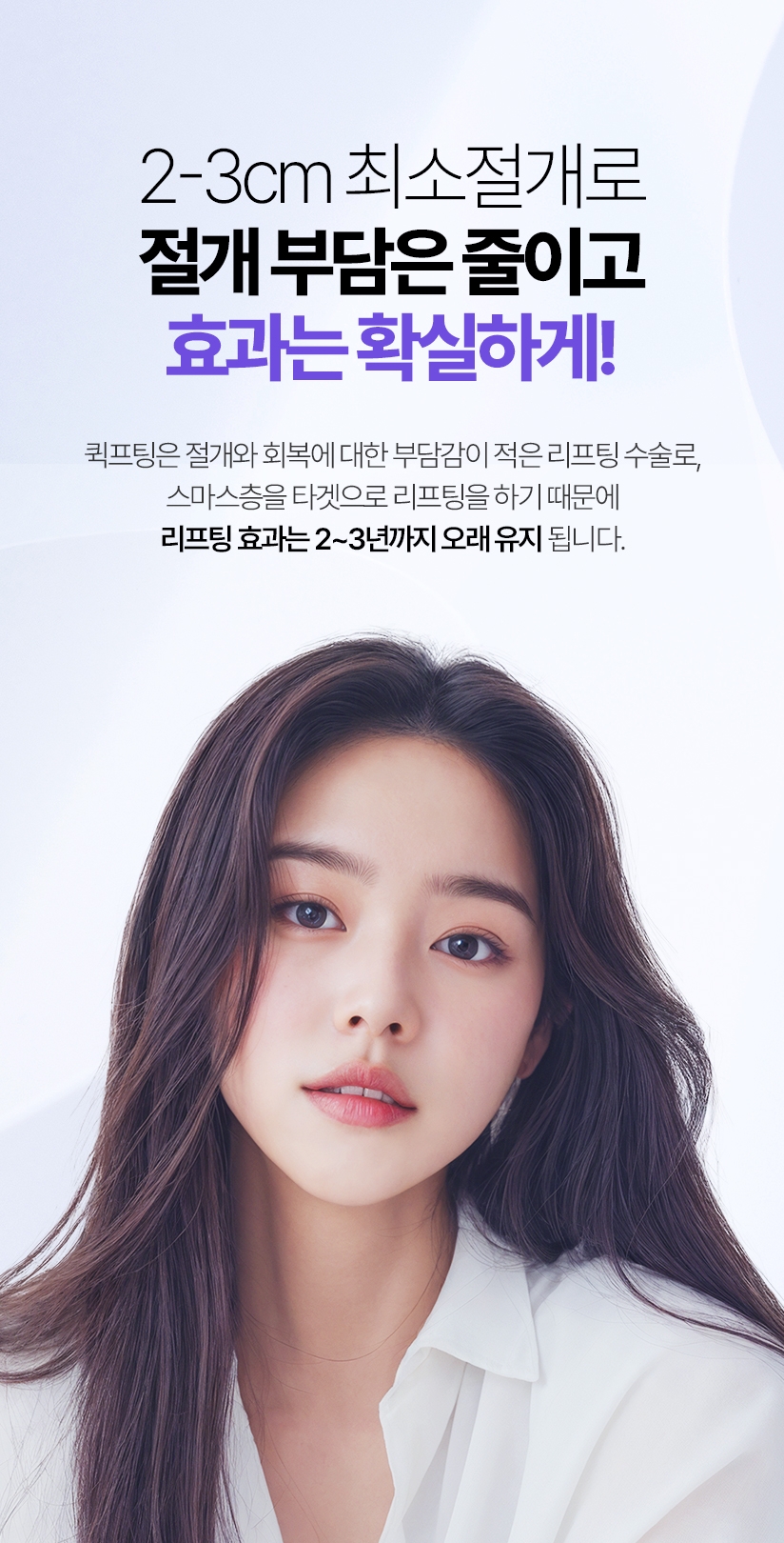 2-3cm 최소절개로 절개 부담은 줄이고 효과는 확실하게! 퀵프팅은 절개와 회복에 대한 부담감이 적은 리프팅 수술로, 스마스층을 타겟으로 리프팅을 하기 때문에 리프팅 효과는 2~3년까지 오래 유지 됩니다.