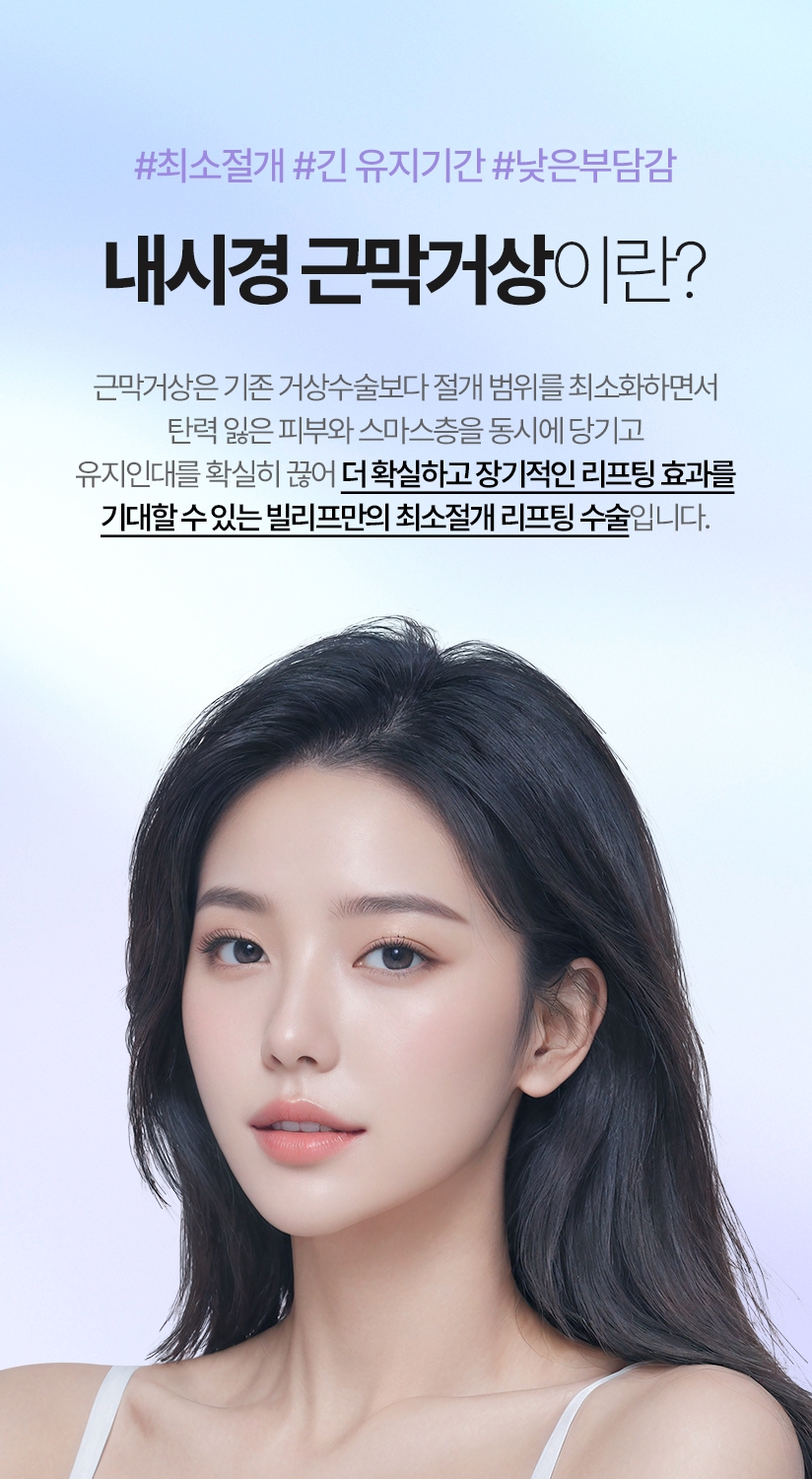 내시경 근막거상이란? -  근막거상은 기존 거상수술보다 절개 범위를 최소화하면서 탄력 잃은 피부와 스마스층을 동시에 당기고 유지인대를 확실히 끊어 더 확실하고 장기적인 리프팅 효과를 기대할 수 있는 빌리프만의 최소절개 리프팅 수술입니다.