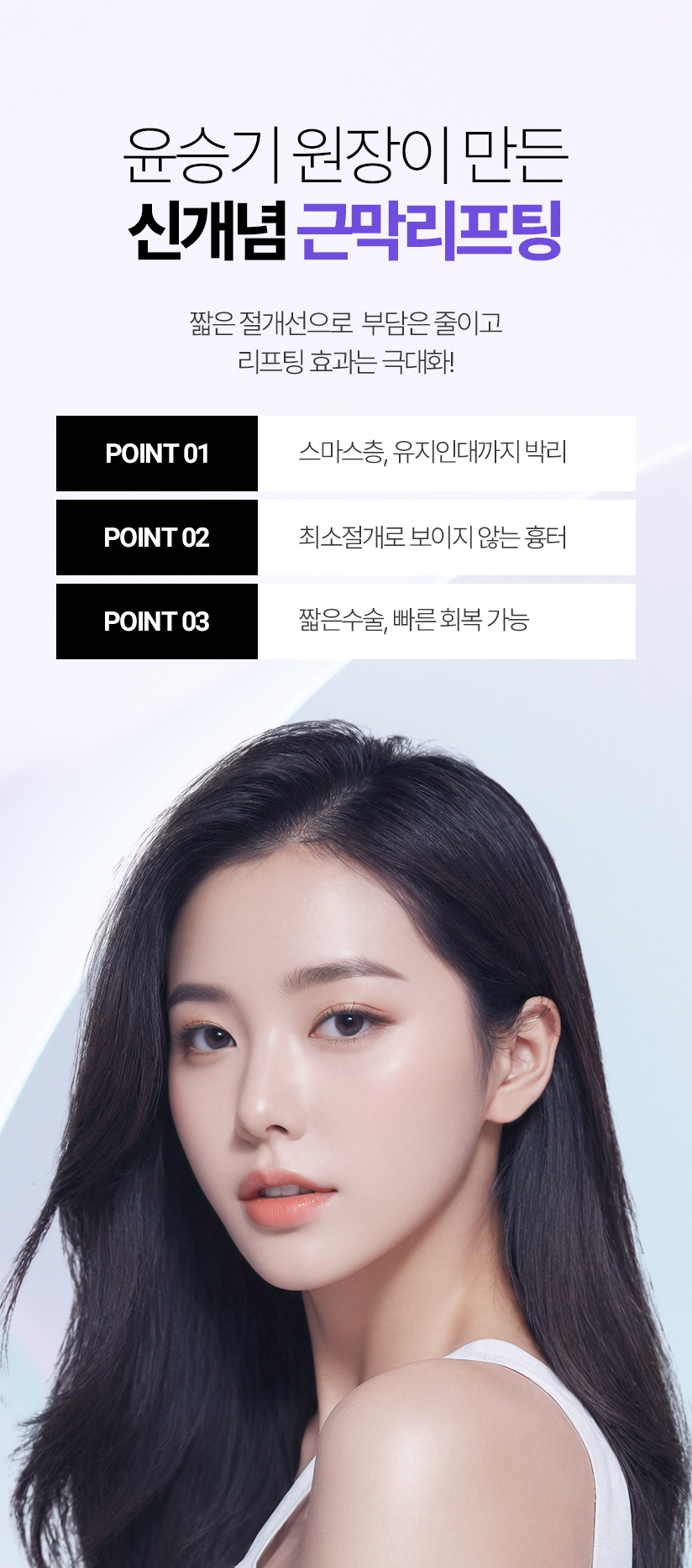 윤승기 원장이 만든 신개념 근막리프팅 짧은 절개선으로  부담은 줄이고 리프팅 효과는 극대화! POINT 01. 스마스층, 유지인대까지 박리 / POINT 02. 최소절개로 보이지 않는 흉터 / POINT 03. 짧은수술, 빠른 회복 가능