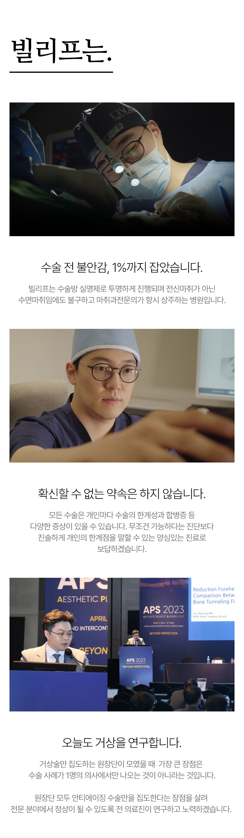 빌리프는. 수술 전 불안감, 1%까지 잡았습니다. -수술과정도 이제, 투명하게 보여줄 수 있어야 되며, 전 수술 방 CCTV 녹화는 물론 열람까지 가능해야 됩니다. / 확신할 수 없는 약속은 하지 않습니다. - 모든 수술은 개인마다 수술의 한계성과 합병증 등 다양한 증상이 있을 수 있습니다. 무조건 다 가능하다는 진단보다 진솔하게 개인의 한계점을 말할 수 있는 정확한 진료를 봅니다. 오늘도 거상을 연구합니다. - 거상술만 집도하는 원장단이 모였을 때  가장 큰 장점은 수술 사례가 1명의 의사에서만 나오는 것이 아니라는 것입니다. 국내 연간 최다 수술의 기록으로 최상의 수술 결과를 위해 전 의료진이 연구하고 노력합니다.