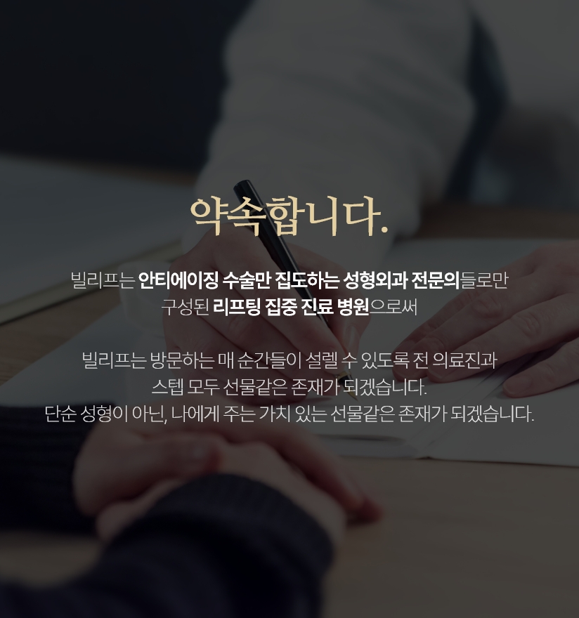 약속합니다. - 빌리프는 국내 유일 안티에이징 수술만 집도하며 성형외과 전문의들만 상주하는 리프팅 집중진료 병원으로써 동안 그리고 아름다움을 생각하는 개개인의 개성까지 고려하고 빌리프성형외과를 찾아주시는 고객 한분 한분께  단순 성형이 아닌, 나에게 주는 가치 있는 선물같은 존재가 되겠습니다.