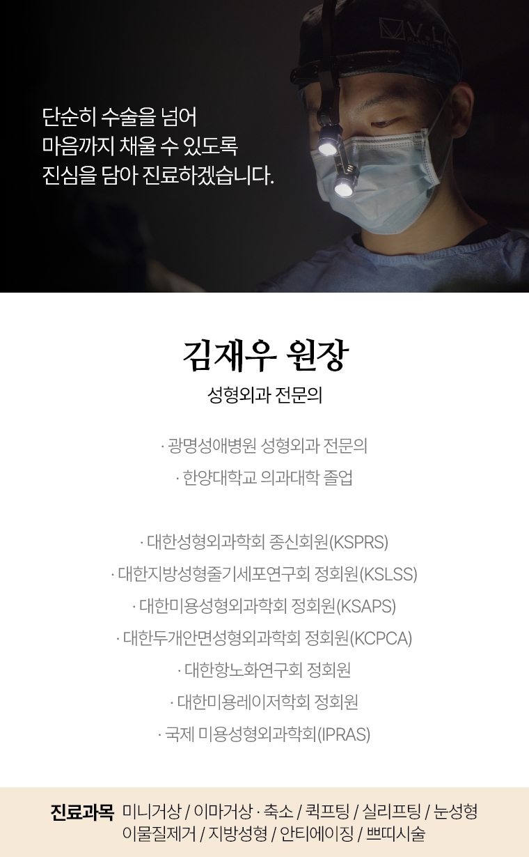 단순히 수술을 넘어 마음까지 채울 수 있도록 진심을 담아 진료하겠습니다. 김재우 원장 성형외과 전문의 · 성형외과 전문의 · 한양대학교 의과대학 졸업 · 대한 성형외과학회 종신회원(KSPRS) · 대한지방성형줄기세포연구회(KSLSS)정회원 · 대한 미용 성형외과학회 정회원(KSAPS) · 대한 두개안면 성형외과학회 정회원(KCPCA) · 국제미용성형외과학회(IPRAS) · 대한 항노화연구회 정회원 · 대한 미용레이저학회 정회원 진료과목 : 미니거상/ 이마거상 / 축소 재수술 퀵프팅 / 실리프팅 눈성형 / 이물질제거 / 지방성형 / 안티에이징 / 쁘띠시술
