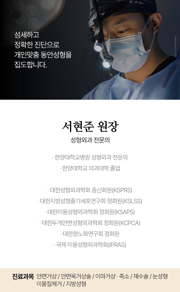 섬세하고 정확한 진단으로 개인맞춤 동안성형을 집도합니다. 서현준 원장 성형외과 전문의 · 한양대학교병원 성형외과 전문의 · 한양대학교 의과대학 졸업 · 대한성형외과학회 종신회원(KSPRS) · 대한미용성형외과학회 정회원(KSAPS) · 대한두개안면성형외과학회 정회원(KCPCA) · 국제 미용성형외과학회(IPRAS) · 대한항노화연구회 정회원 진료과목 : 미니거상 / 안면거상 / 목거상술 이마거상 / 축소술 재수술 퀵프팅 / 실리프팅 /  눈성형 / 이물질제거 / 쁘띠성형