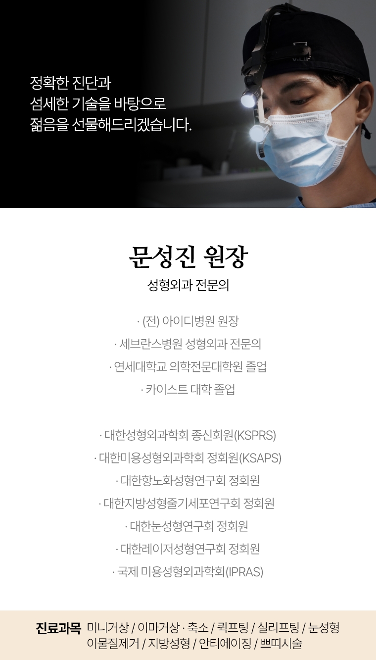 삶의 깊은 자신감으로 이어질 수 있도록, 진심을 다해 수술에 임하겠습니 문성진 원장 성형외과 전문의 · (전) 아이디병원 · 세브란스병원 성형외과 전문의 · 연세대학교 의학전문대학원 졸업 · 대한 성형외과학회(KSPRS) 종신회원 · 대한미용성형외과학회(KSAPS) 정회원 · 대한항노화성형연구회 정회원 · 대한지방성형줄기세포연구회 정회원 · 대한눈성형연구회 정회원 · 대한레이저성형연구회 정회원 · 국제미용성형외과학회(IPRAS) 진료과목 미니거상 / 이마거상 / 축소 재수술 퀵프팅 / 실리프팅 눈성형 / 이물질제거 / 지방성형 / 안티에이징 / 쁘띠시술