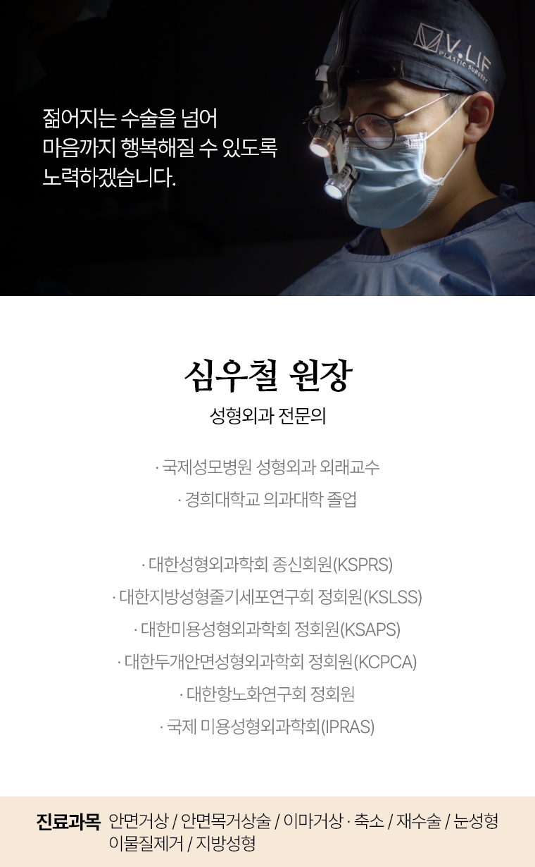 젊어지는 수술을 넘어 마음까지 행복해질 수 있도록 노력하겠습니다. 심우철 원장 성형외과 전문의 · 국제성모병원 성형외과 외래교수 · 경희대학교 의과대학 졸업 · 대한성형외과학회 종신회원(KSPRS) · 대한미용성형외과학회 정회원(KSAPS) · 대한두개안면성형외과학회 정회원(KCPCA) · 국제 미용성형외과학회(IPRAS) · 대한항노화연구회 정회원 진료과목 : 안면거상 / 안면목거상술 / 이마거상 / 축소술 재수술 눈성형 재수술 / 이물질제거 / 지방성형