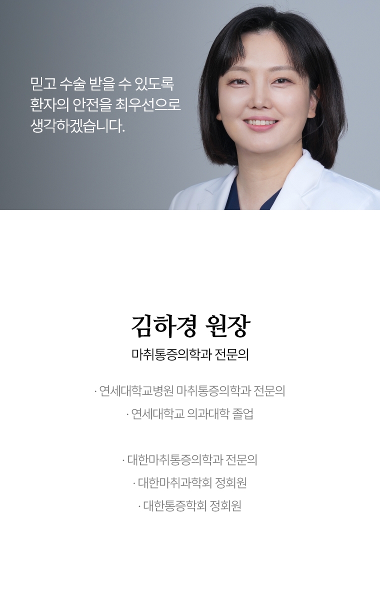 믿고 수술 받을 수 있도록 환자의 안전을 최우선으로 생각하겠습니다. 김하경 원장 마취통증의학과 전문의 · 연세대학교병원 마취통증의학과 전문의 · 연세대학교 의과대학 졸업  · 대한 마취통증의학과 전문의 · 대한 마취과학회 정회원 · 대한 통증학회 정회원