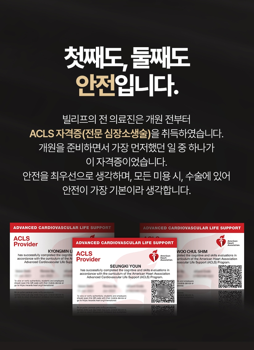 첫째도, 둘째도 안전입니다. 빌리프의 전 의료진은 개원 전 부터 ACLS 자격증(전문 심장소생술)을 취득하였습니다. 개원을 준비하면서 가장 먼저했던 일 중 하나가 이 자격증이었습니다. 안전을 최우선으로 생각하며, 모든 미용 시, 수술에 있어 안전이 가장 기본이라고 생각합니다.