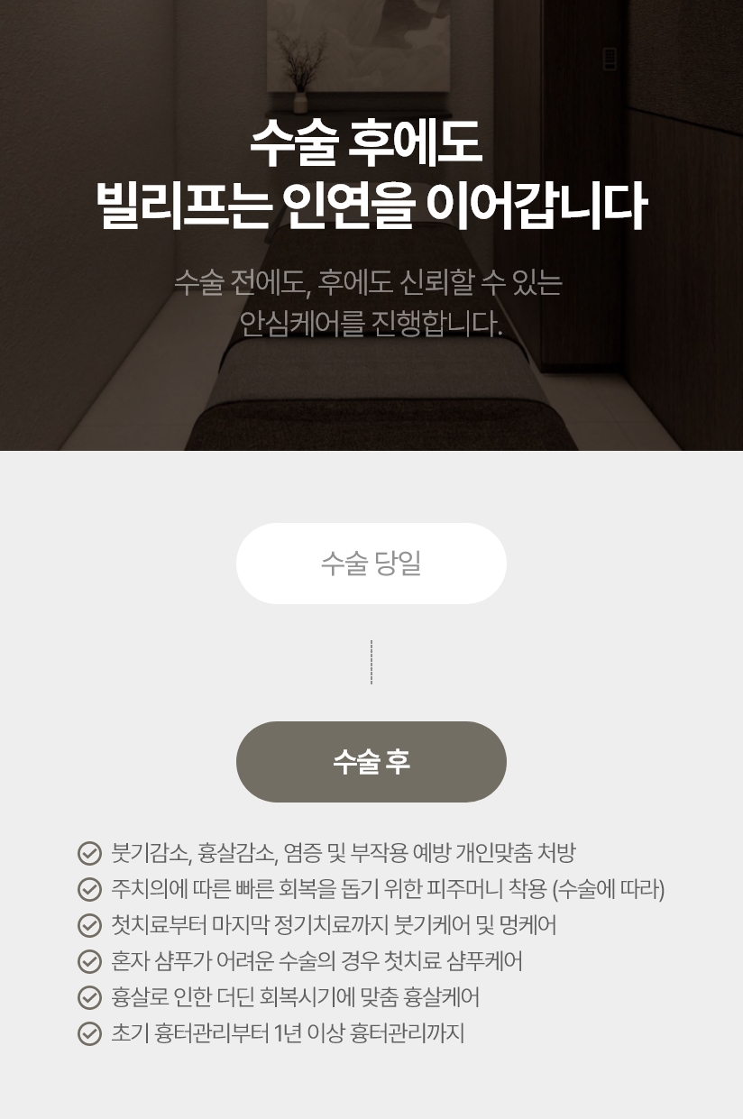 수술 후에도 빌리프는 인연을 이어갑니다 수술 전에도, 후에도 신뢰할 수 있는 안심케어를 진행합니다. 붓기감소, 흉살감소, 염증 및 부작용 예방 개인맞춤 처방 주치의에 따른 빠른 회복을 돕기 위한 피주머니 착용 (수술에 따라) 첫치료부터 마지막 정기치료까지 붓기케어 및 멍케어 혼자 샴푸가 어려운 수술의 경우 첫치료 샴푸케어 흉살로 인한 더딘 회복시기에 맞춤 흉살케어 초기 흉터관리부터 1년 이상 흉터관리까지