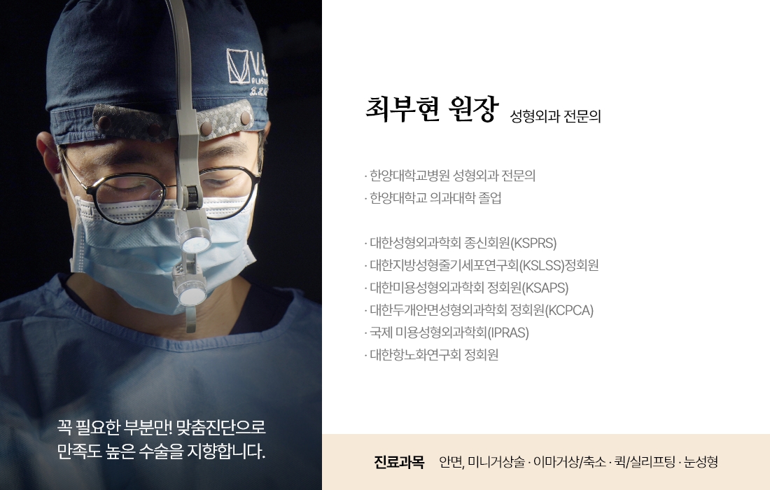 꼭 필요한 부분만! 맞춤진단으로 만족도 높은 수술을 지향합니다. 최부현 원장 성형외과 전문의 · 한양대학교병원 성형외과 전문의 · 한양대학교 의과대학 졸업 · 대한성형외과학회 종신회원(KSPRS) · 대한미용성형외과학회 정회원(KSAPS) · 대한두개안면성형외과학회 정회원(KCPCA) · 국제 미용성형외과학회(IPRAS) · 대한항노화연구회 정회원 진료과목 : 안면, 미니거상술 · 이마거상/축소 · 퀵/실리프팅 · 눈성형